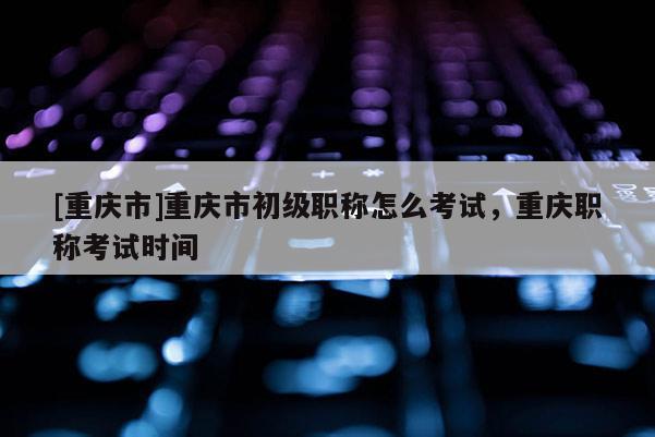 [重慶市]重慶市初級(jí)職稱怎么考試，重慶職稱考試時(shí)間
