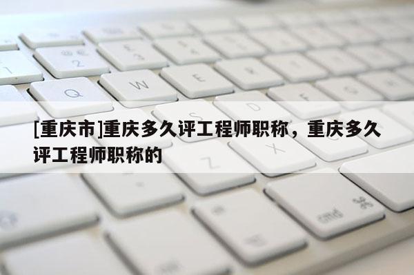 [重慶市]重慶多久評工程師職稱，重慶多久評工程師職稱的