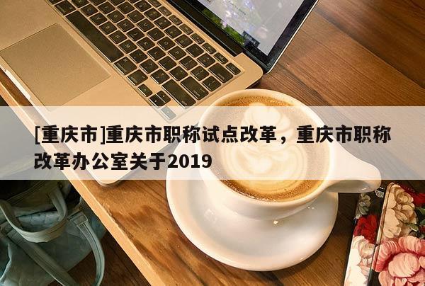 [重慶市]重慶市職稱試點(diǎn)改革，重慶市職稱改革辦公室關(guān)于2019