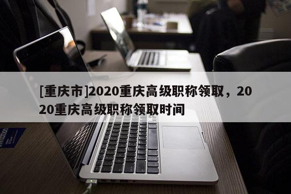 [重慶市]2020重慶高級職稱領(lǐng)取，2020重慶高級職稱領(lǐng)取時間