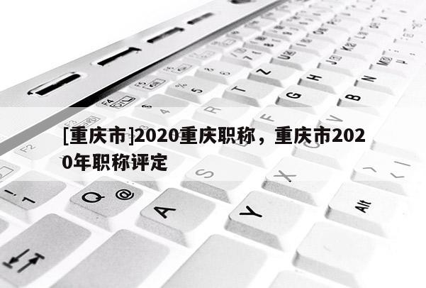 [重慶市]2020重慶職稱，重慶市2020年職稱評定