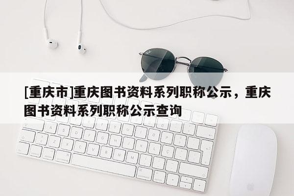 [重慶市]重慶圖書資料系列職稱公示，重慶圖書資料系列職稱公示查詢