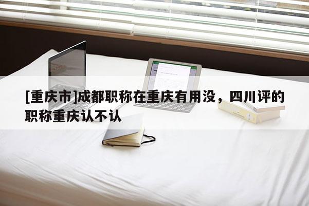 [重慶市]成都職稱在重慶有用沒，四川評(píng)的職稱重慶認(rèn)不認(rèn)