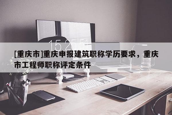 [重慶市]重慶申報建筑職稱學(xué)歷要求，重慶市工程師職稱評定條件