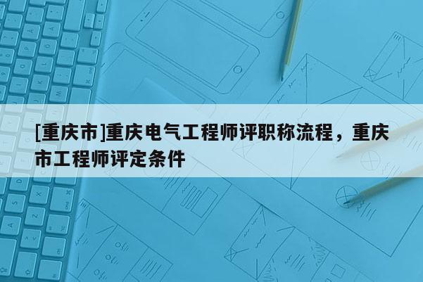 [重慶市]重慶電氣工程師評(píng)職稱(chēng)流程，重慶市工程師評(píng)定條件