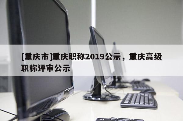 [重慶市]重慶職稱2019公示，重慶高級(jí)職稱評(píng)審公示