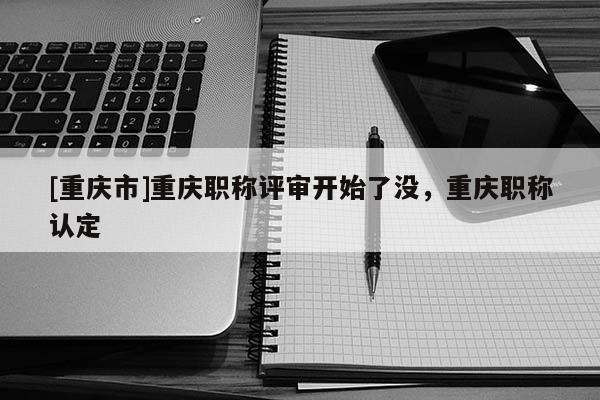 [重慶市]重慶職稱評審開始了沒，重慶職稱認(rèn)定