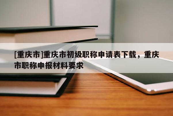 [重慶市]重慶市初級(jí)職稱(chēng)申請(qǐng)表下載，重慶市職稱(chēng)申報(bào)材料要求