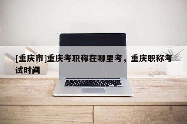 [重慶市]重慶考職稱在哪里考，重慶職稱考試時間