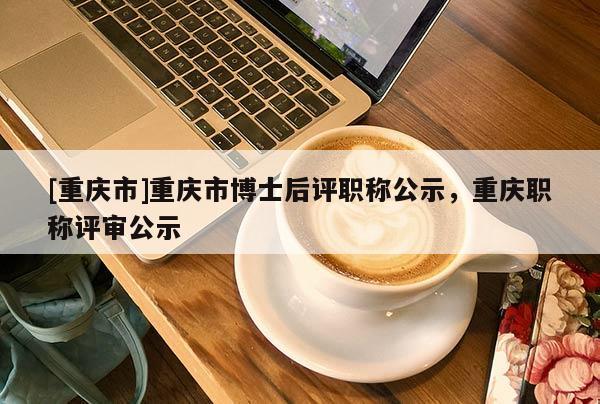 [重慶市]重慶市博士后評職稱公示，重慶職稱評審公示