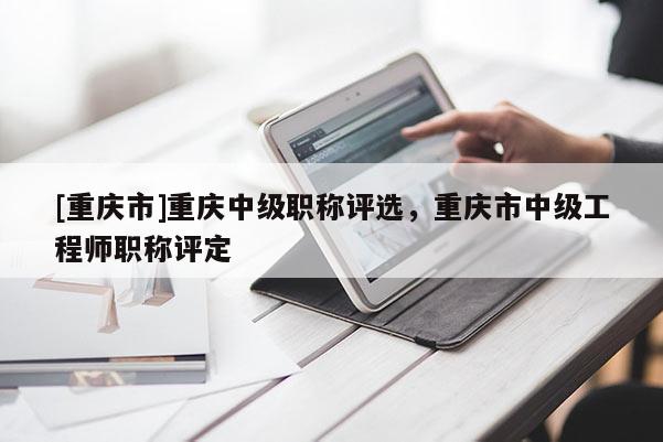 [重慶市]重慶中級職稱評選，重慶市中級工程師職稱評定