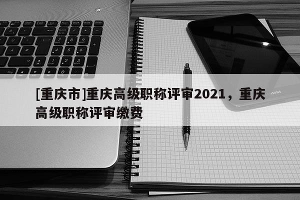 [重慶市]重慶高級(jí)職稱評(píng)審2021，重慶高級(jí)職稱評(píng)審繳費(fèi)