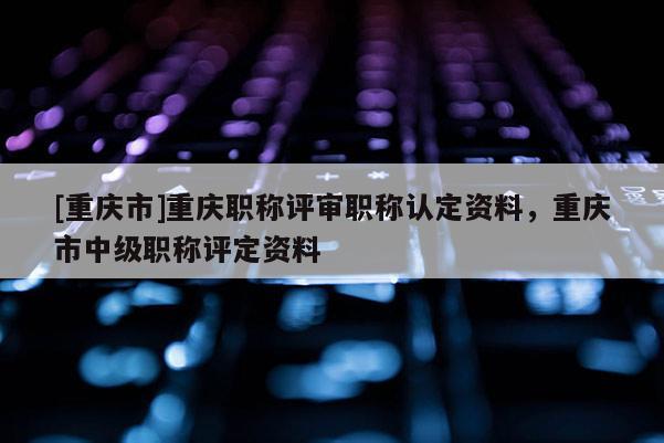 [重慶市]重慶職稱評審職稱認定資料，重慶市中級職稱評定資料
