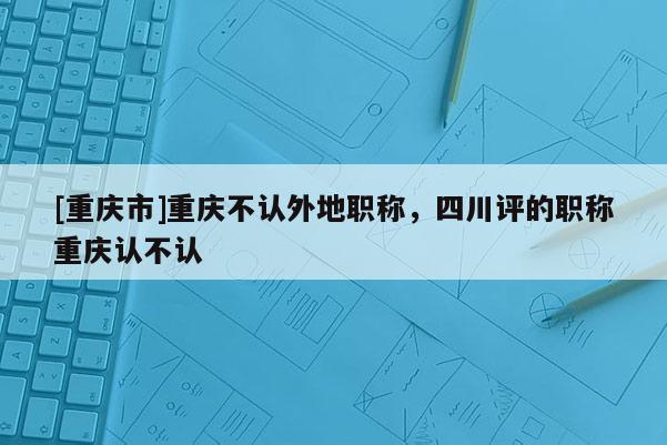 [重慶市]重慶不認(rèn)外地職稱，四川評的職稱重慶認(rèn)不認(rèn)