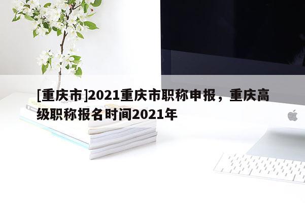 [重慶市]2021重慶市職稱申報(bào)，重慶高級職稱報(bào)名時(shí)間2021年