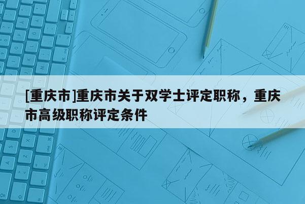 [重慶市]重慶市關于雙學士評定職稱，重慶市高級職稱評定條件