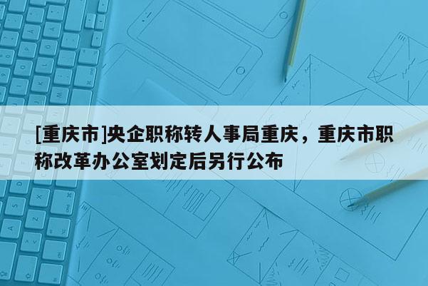 [重慶市]央企職稱轉(zhuǎn)人事局重慶，重慶市職稱改革辦公室劃定后另行公布