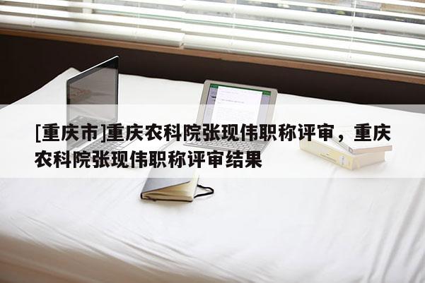 [重慶市]重慶農(nóng)科院張現(xiàn)偉職稱評審，重慶農(nóng)科院張現(xiàn)偉職稱評審結(jié)果