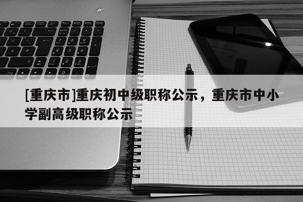 [重慶市]重慶初中級(jí)職稱(chēng)公示，重慶市中小學(xué)副高級(jí)職稱(chēng)公示