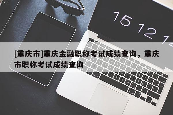 [重慶市]重慶金融職稱考試成績(jī)查詢，重慶市職稱考試成績(jī)查詢