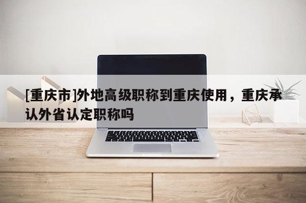 [重慶市]外地高級(jí)職稱到重慶使用，重慶承認(rèn)外省認(rèn)定職稱嗎