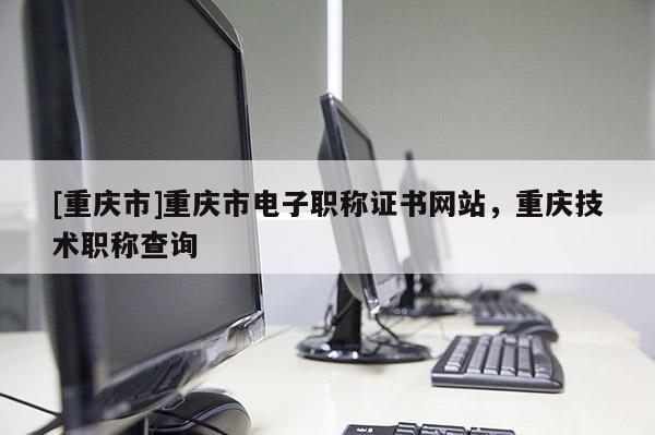 [重慶市]重慶市電子職稱證書網(wǎng)站，重慶技術(shù)職稱查詢