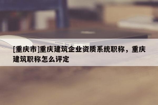 [重慶市]重慶建筑企業(yè)資質(zhì)系統(tǒng)職稱，重慶建筑職稱怎么評(píng)定