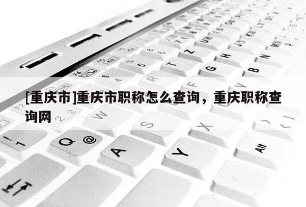 [重慶市]重慶市職稱(chēng)怎么查詢(xún)，重慶職稱(chēng)查詢(xún)網(wǎng)