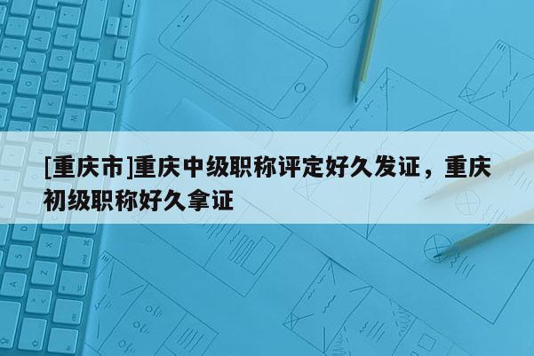 [重慶市]重慶中級職稱評定好久發(fā)證，重慶初級職稱好久拿證
