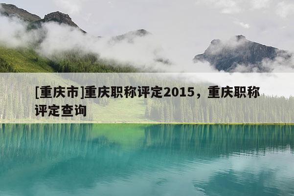 [重慶市]重慶職稱評(píng)定2015，重慶職稱評(píng)定查詢