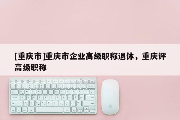 [重慶市]重慶市企業(yè)高級職稱退休，重慶評高級職稱