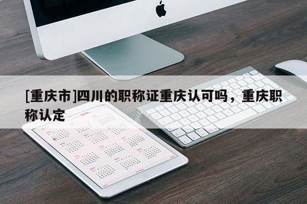 [重慶市]四川的職稱證重慶認(rèn)可嗎，重慶職稱認(rèn)定