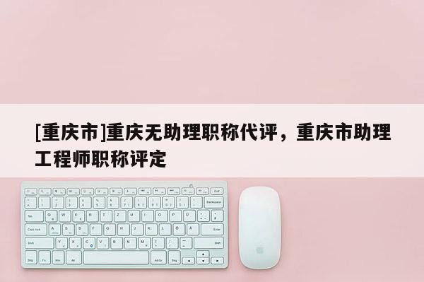 [重慶市]重慶無助理職稱代評，重慶市助理工程師職稱評定
