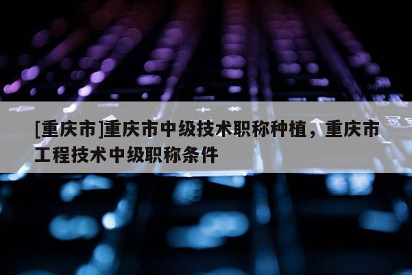 [重慶市]重慶市中級(jí)技術(shù)職稱種植，重慶市工程技術(shù)中級(jí)職稱條件