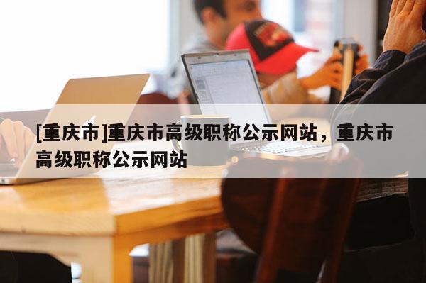[重慶市]重慶市高級職稱公示網站，重慶市高級職稱公示網站