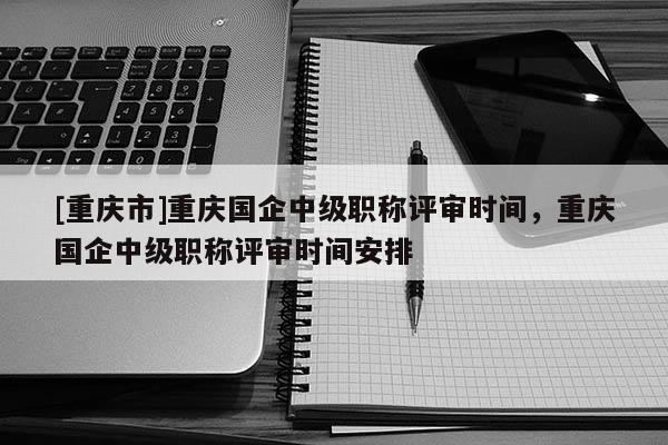 [重慶市]重慶國(guó)企中級(jí)職稱(chēng)評(píng)審時(shí)間，重慶國(guó)企中級(jí)職稱(chēng)評(píng)審時(shí)間安排