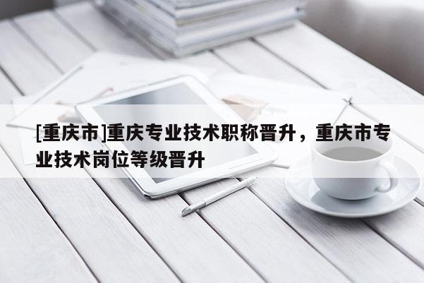 [重慶市]重慶專(zhuān)業(yè)技術(shù)職稱(chēng)晉升，重慶市專(zhuān)業(yè)技術(shù)崗位等級(jí)晉升