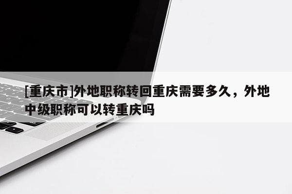 [重慶市]外地職稱轉(zhuǎn)回重慶需要多久，外地中級職稱可以轉(zhuǎn)重慶嗎