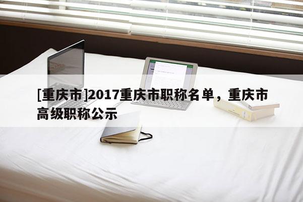 [重慶市]2017重慶市職稱名單，重慶市高級職稱公示