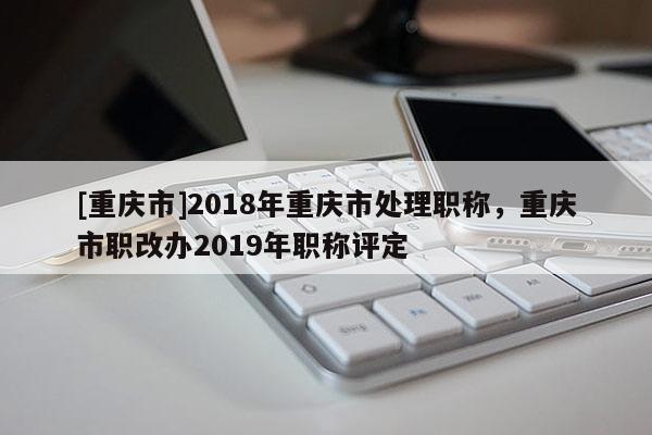 [重慶市]2018年重慶市處理職稱(chēng)，重慶市職改辦2019年職稱(chēng)評(píng)定