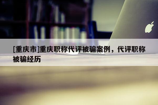 [重慶市]重慶職稱代評(píng)被騙案例，代評(píng)職稱被騙經(jīng)歷