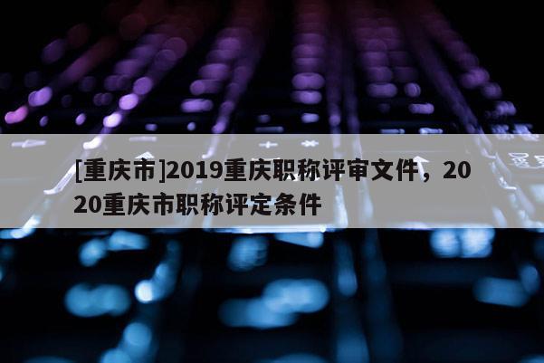 [重慶市]2019重慶職稱評審文件，2020重慶市職稱評定條件