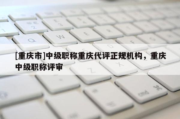 [重慶市]中級(jí)職稱重慶代評(píng)正規(guī)機(jī)構(gòu)，重慶中級(jí)職稱評(píng)審