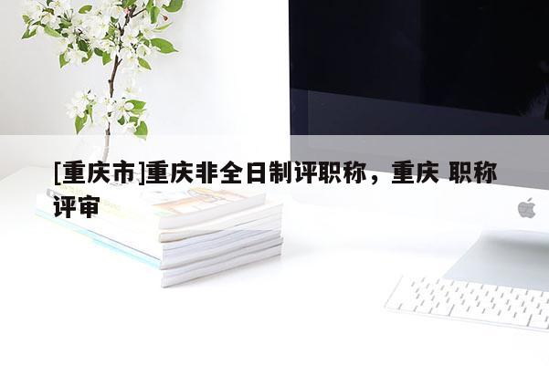 [重慶市]重慶非全日制評職稱，重慶 職稱評審
