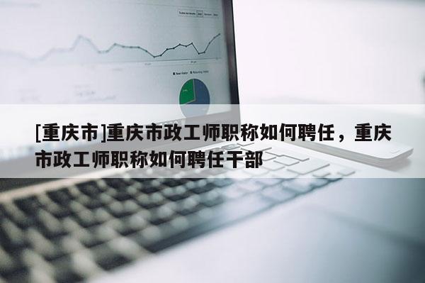 [重慶市]重慶市政工師職稱如何聘任，重慶市政工師職稱如何聘任干部