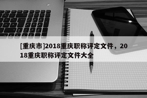 [重慶市]2018重慶職稱評(píng)定文件，2018重慶職稱評(píng)定文件大全