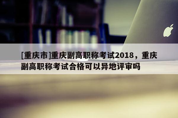 [重慶市]重慶副高職稱考試2018，重慶副高職稱考試合格可以異地評(píng)審嗎