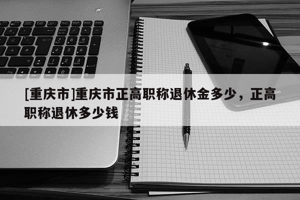 [重慶市]重慶市正高職稱退休金多少，正高職稱退休多少錢