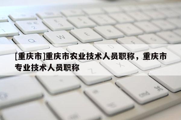 [重慶市]重慶市農(nóng)業(yè)技術(shù)人員職稱，重慶市專業(yè)技術(shù)人員職稱