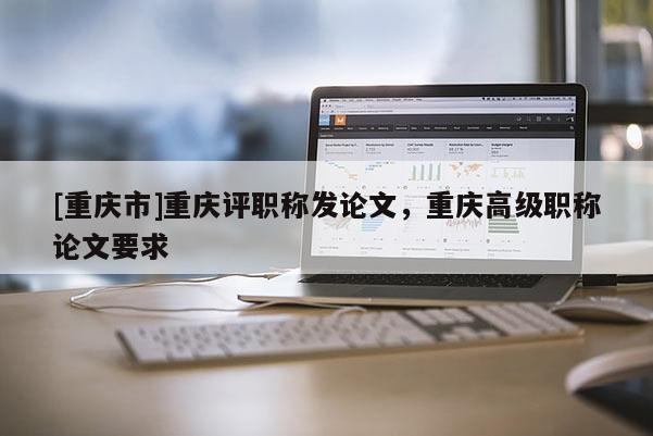 [重慶市]重慶評職稱發(fā)論文，重慶高級職稱論文要求